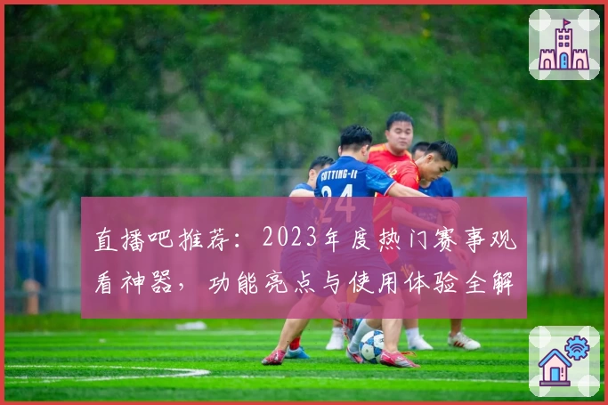 直播吧推荐：2023年度热门赛事观看神器，功能亮点与使用体验全解析