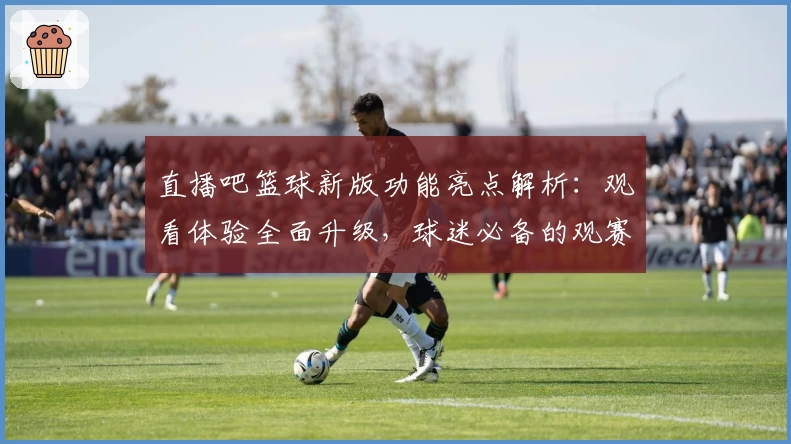 直播吧篮球新版功能亮点解析：观看体验全面升级，球迷必备的观赛神器