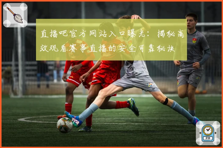 直播吧官方网站入口曝光：揭秘高效观看赛事直播的安全可靠秘诀