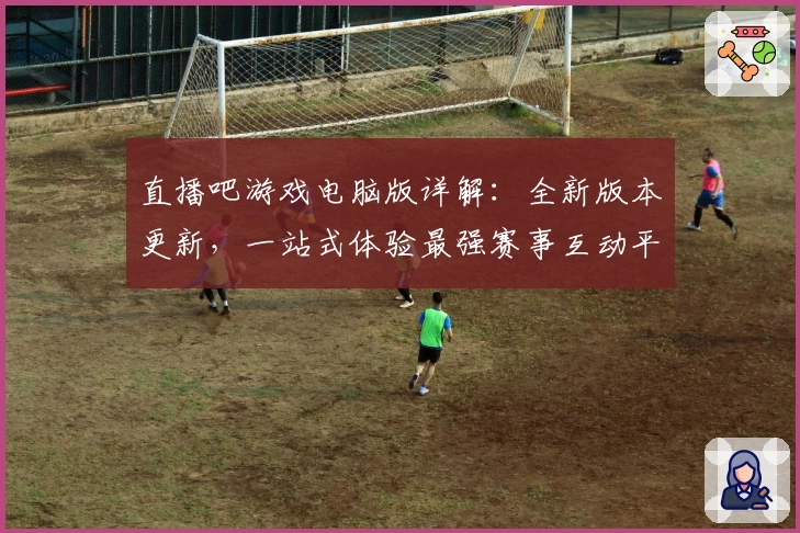 直播吧游戏电脑版详解：全新版本更新，一站式体验最强赛事互动平台