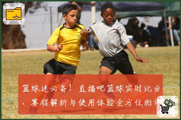 篮球迷必备！直播吧篮球实时比分、赛程解析与使用体验全方位测评