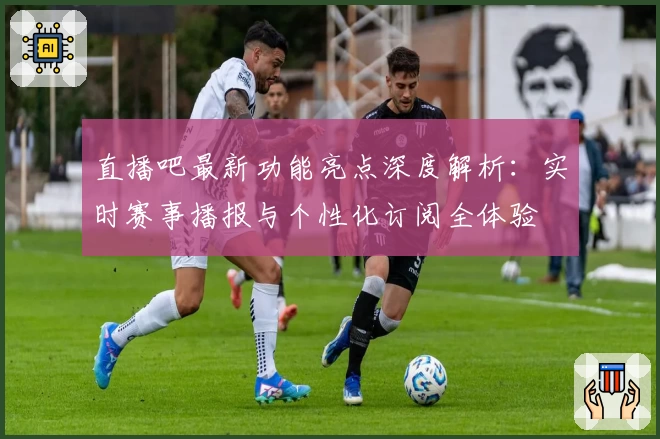 直播吧最新功能亮点深度解析：实时赛事播报与个性化订阅全体验