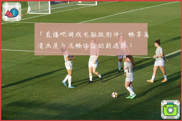 「直播吧游戏电脑版测评：畅享高清画质与流畅体验的新选择」